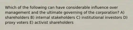 Which of the following can have considerable influence over management and the ultimate governing of the corporation? A) shareholders B) internal stakeholders C) institutional investors D) proxy voters E) activist shareholders