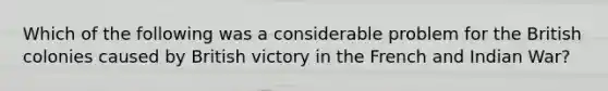 Which of the following was a considerable problem for the British colonies caused by British victory in the French and Indian War?