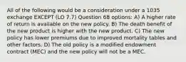 All of the following would be a consideration under a 1035 exchange EXCEPT (LO 7.7) Question 68 options: A) A higher rate of return is available on the new policy. B) The death benefit of the new product is higher with the new product. C) The new policy has lower premiums due to improved mortality tables and other factors. D) The old policy is a modified endowment contract (MEC) and the new policy will not be a MEC.