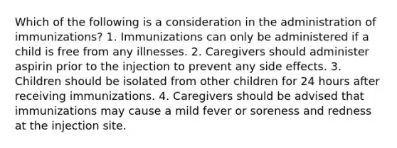 Which of the following is a consideration in the administration of immunizations? 1. Immunizations can only be administered if a child is free from any illnesses. 2. Caregivers should administer aspirin prior to the injection to prevent any side effects. 3. Children should be isolated from other children for 24 hours after receiving immunizations. 4. Caregivers should be advised that immunizations may cause a mild fever or soreness and redness at the injection site.