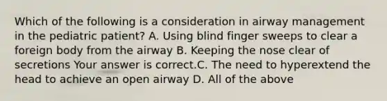 Which of the following is a consideration in airway management in the pediatric​ patient? A. Using blind finger sweeps to clear a foreign body from the airway B. Keeping the nose clear of secretions Your answer is correct.C. The need to hyperextend the head to achieve an open airway D. All of the above