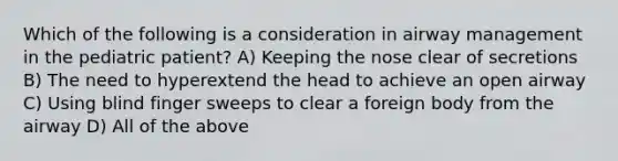 Which of the following is a consideration in airway management in the pediatric patient? A) Keeping the nose clear of secretions B) The need to hyperextend the head to achieve an open airway C) Using blind finger sweeps to clear a foreign body from the airway D) All of the above