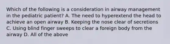 Which of the following is a consideration in airway management in the pediatric​ patient? A. The need to hyperextend the head to achieve an open airway B. Keeping the nose clear of secretions C. Using blind finger sweeps to clear a foreign body from the airway D. All of the above