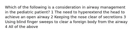 Which of the following is a consideration in airway management in the pediatric patient? 1 The need to hyperextend the head to achieve an open airway 2 Keeping the nose clear of secretions 3 Using blind finger sweeps to clear a foreign body from the airway 4 All of the above