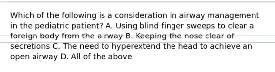 Which of the following is a consideration in airway management in the pediatric​ patient? A. Using blind finger sweeps to clear a foreign body from the airway B. Keeping the nose clear of secretions C. The need to hyperextend the head to achieve an open airway D. All of the above