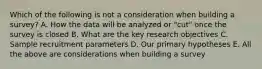 Which of the following is not a consideration when building a survey? A. How the data will be analyzed or "cut" once the survey is closed B. What are the key research objectives C. Sample recruitment parameters D. Our primary hypotheses E. All the above are considerations when building a survey