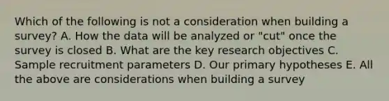 Which of the following is not a consideration when building a survey? A. How the data will be analyzed or "cut" once the survey is closed B. What are the key research objectives C. Sample recruitment parameters D. Our primary hypotheses E. All the above are considerations when building a survey