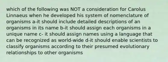 which of the following was NOT a consideration for Carolus Linnaeus when he developed his system of nomenclature of organisms a-it should include detailed descriptions of an organisms in its name b-it should assign each organisms in a unique name c- it should assign names using a language that can be recognized as world-wide d-it should enable scientists to classify organisms according to their presumed evolutionary relationships to other organisms