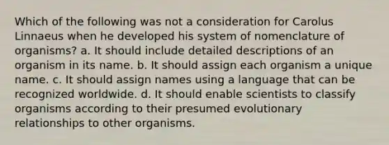 Which of the following was not a consideration for Carolus Linnaeus when he developed his system of nomenclature of organisms? a. It should include detailed descriptions of an organism in its name. b. It should assign each organism a unique name. c. It should assign names using a language that can be recognized worldwide. d. It should enable scientists to classify organisms according to their presumed evolutionary relationships to other organisms.