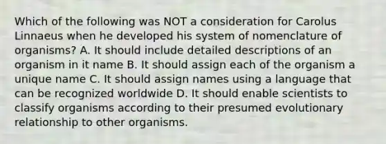 Which of the following was NOT a consideration for Carolus Linnaeus when he developed his system of nomenclature of organisms? A. It should include detailed descriptions of an organism in it name B. It should assign each of the organism a unique name C. It should assign names using a language that can be recognized worldwide D. It should enable scientists to classify organisms according to their presumed evolutionary relationship to other organisms.