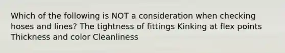 Which of the following is NOT a consideration when checking hoses and lines? The tightness of fittings Kinking at flex points Thickness and color Cleanliness