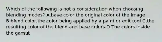 Which of the following is not a consideration when choosing blending modes? A.base color,the original color of the image B.blend color,the color being applied by a paint or edit tool C.the resulting color of the blend and base colors D.The colors inside the gamut