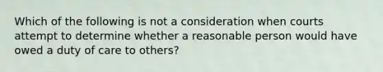 Which of the following is not a consideration when courts attempt to determine whether a reasonable person would have owed a duty of care to others?