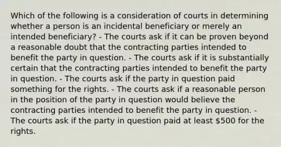 Which of the following is a consideration of courts in determining whether a person is an incidental beneficiary or merely an intended beneficiary? - The courts ask if it can be proven beyond a reasonable doubt that the contracting parties intended to benefit the party in question. - The courts ask if it is substantially certain that the contracting parties intended to benefit the party in question. - The courts ask if the party in question paid something for the rights. - The courts ask if a reasonable person in the position of the party in question would believe the contracting parties intended to benefit the party in question. - The courts ask if the party in question paid at least 500 for the rights.