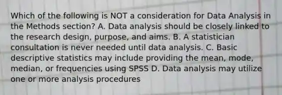 Which of the following is NOT a consideration for Data Analysis in the Methods section? A. Data analysis should be closely linked to the research design, purpose, and aims. B. A statistician consultation is never needed until data analysis. C. Basic descriptive statistics may include providing the mean, mode, median, or frequencies using SPSS D. Data analysis may utilize one or more analysis procedures