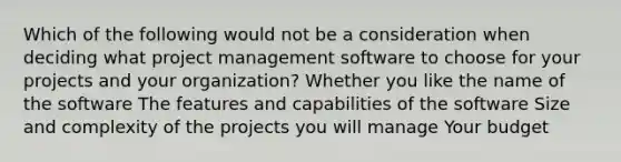 Which of the following would not be a consideration when deciding what project management software to choose for your projects and your organization? Whether you like the name of the software The features and capabilities of the software Size and complexity of the projects you will manage Your budget