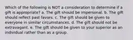 Which of the following is NOT a consideration to determine if a gift is appropriate? a. The gift should be impersonal. b. The gift should reflect past favors. c. The gift should be given to everyone in similar circumstances. d. The gift should not be extravagant. e. The gift should be given to your superior as an individual rather than as a group.