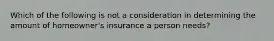 Which of the following is not a consideration in determining the amount of​ homeowner's insurance a person​ needs?