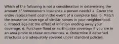 Which of the following is not a consideration in determining the amount of homeowner's insurance a person needs? a. Cover the entire replacement cost in the event of a complete loss. b. Match the insurance coverage of similar homes in your neighborhood. c. Protect against the effect of inflation eroding away your coverage. d. Purchase flood or earthquake coverage if you are in an area prone to these occurrences. e. Determine if detached structures are adequately covered under standard policies.