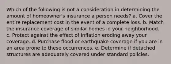 Which of the following is not a consideration in determining the amount of homeowner's insurance a person needs? a. Cover the entire replacement cost in the event of a complete loss. b. Match the insurance coverage of similar homes in your neighborhood. c. Protect against the effect of inflation eroding away your coverage. d. Purchase flood or earthquake coverage if you are in an area prone to these occurrences. e. Determine if detached structures are adequately covered under standard policies.