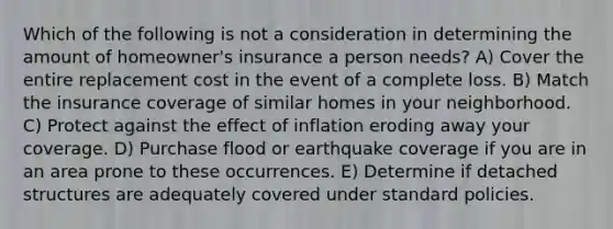 Which of the following is not a consideration in determining the amount of homeowner's insurance a person needs? A) Cover the entire replacement cost in the event of a complete loss. B) Match the insurance coverage of similar homes in your neighborhood. C) Protect against the effect of inflation eroding away your coverage. D) Purchase flood or earthquake coverage if you are in an area prone to these occurrences. E) Determine if detached structures are adequately covered under standard policies.