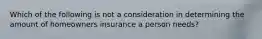 Which of the following is not a consideration in determining the amount of homeowners insurance a person needs?