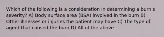 Which of the following is a consideration in determining a burn's severity? A) Body surface area (BSA) involved in the burn B) Other illnesses or injuries the patient may have C) The type of agent that caused the burn D) All of the above