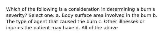 Which of the following is a consideration in determining a burn's severity? Select one: a. Body surface area involved in the burn b. The type of agent that caused the burn c. Other illnesses or injuries the patient may have d. All of the above