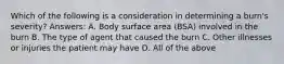 Which of the following is a consideration in determining a burn's severity? Answers: A. Body surface area (BSA) involved in the burn B. The type of agent that caused the burn C. Other illnesses or injuries the patient may have D. All of the above