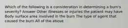 Which of the following is a consideration in determining a burn's severity? Answer Other illnesses or injuries the patient may have Body surface area involved in the burn The type of agent that caused the burn All of the above