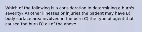 Which of the following is a consideration in determining a burn's severity? A) other illnesses or injuries the patient may have B) body surface area involved in the burn C) the type of agent that caused the burn D) all of the above