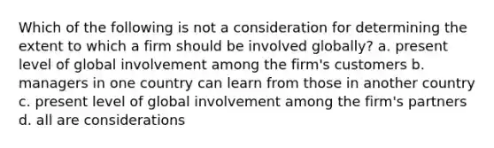 Which of the following is not a consideration for determining the extent to which a firm should be involved globally? a. present level of global involvement among the firm's customers b. managers in one country can learn from those in another country c. present level of global involvement among the firm's partners d. all are considerations