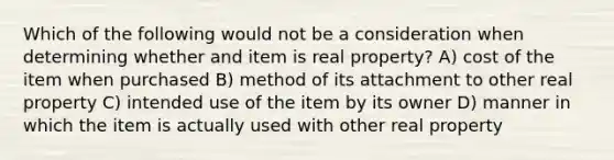 Which of the following would not be a consideration when determining whether and item is real property? A) cost of the item when purchased B) method of its attachment to other real property C) intended use of the item by its owner D) manner in which the item is actually used with other real property