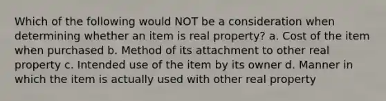 Which of the following would NOT be a consideration when determining whether an item is real property? a. Cost of the item when purchased b. Method of its attachment to other real property c. Intended use of the item by its owner d. Manner in which the item is actually used with other real property