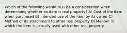 Which of the following would NOT be a consideration when determining whether an item is real property? A) Cost of the item when purchased B) Intended use of the item by its owner C) Method of its attachment to other real property D) Manner in which the item is actually used with other real property