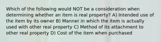 Which of the following would NOT be a consideration when determining whether an item is real property? A) Intended use of the item by its owner B) Manner in which the item is actually used with other real property C) Method of its attachment to other real property D) Cost of the item when purchased