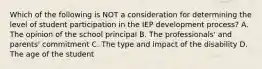 Which of the following is NOT a consideration for determining the level of student participation in the IEP development​ process? A. The opinion of the school principal B. The​ professionals' and​ parents' commitment C. The type and impact of the disability D. The age of the student