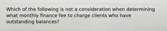 Which of the following is not a consideration when determining what monthly finance fee to charge clients who have outstanding balances?