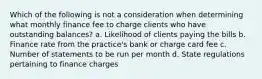 Which of the following is not a consideration when determining what monthly finance fee to charge clients who have outstanding balances? a. Likelihood of clients paying the bills b. Finance rate from the practice's bank or charge card fee c. Number of statements to be run per month d. State regulations pertaining to finance charges