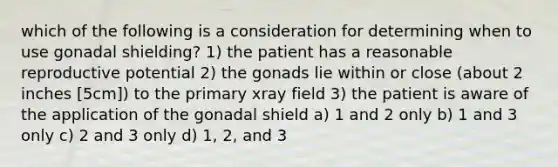 which of the following is a consideration for determining when to use gonadal shielding? 1) the patient has a reasonable reproductive potential 2) the gonads lie within or close (about 2 inches [5cm]) to the primary xray field 3) the patient is aware of the application of the gonadal shield a) 1 and 2 only b) 1 and 3 only c) 2 and 3 only d) 1, 2, and 3