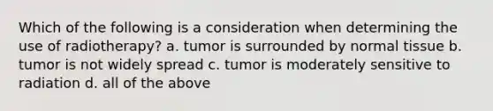 Which of the following is a consideration when determining the use of radiotherapy? a. tumor is surrounded by normal tissue b. tumor is not widely spread c. tumor is moderately sensitive to radiation d. all of the above