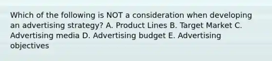 Which of the following is NOT a consideration when developing an advertising strategy? A. Product Lines B. Target Market C. Advertising media D. Advertising budget E. Advertising objectives