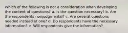 Which of the following is not a consideration when developing the content of questions? a. Is the question necessary? b. Are the respondents nonjudgmental? c. Are several questions needed instead of one? d. Do respondents have the necessary information? e. Will respondents give the information?