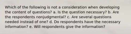 Which of the following is not a consideration when developing the content of questions? a. Is the question necessary? b. Are the respondents nonjudgmental? c. Are several questions needed instead of one? d. Do respondents have the necessary information? e. Will respondents give the information?