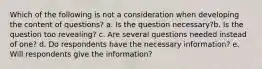 Which of the following is not a consideration when developing the content of questions? a. Is the question necessary?b. Is the question too revealing? c. Are several questions needed instead of one? d. Do respondents have the necessary information? e. Will respondents give the information?