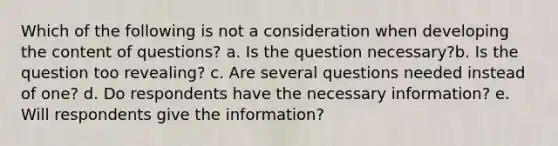 Which of the following is not a consideration when developing the content of questions? a. Is the question necessary?b. Is the question too revealing? c. Are several questions needed instead of one? d. Do respondents have the necessary information? e. Will respondents give the information?