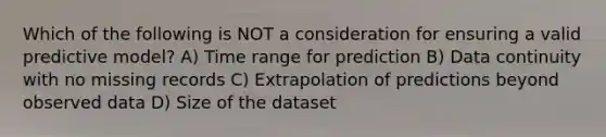 Which of the following is NOT a consideration for ensuring a valid predictive model? A) Time range for prediction B) Data continuity with no missing records C) Extrapolation of predictions beyond observed data D) Size of the dataset