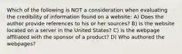 Which of the following is NOT a consideration when evaluating the credibility of information found on a website: A) Does the author provide references to his or her sources? B) Is the website located on a server in the United States? C) Is the webpage affiliated with the sponsor of a product? D) Who authored the webpages?