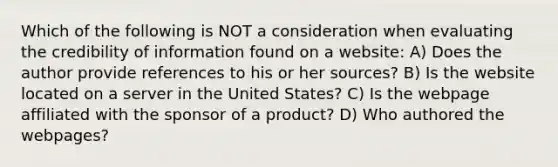 Which of the following is NOT a consideration when evaluating the credibility of information found on a website: A) Does the author provide references to his or her sources? B) Is the website located on a server in the United States? C) Is the webpage affiliated with the sponsor of a product? D) Who authored the webpages?