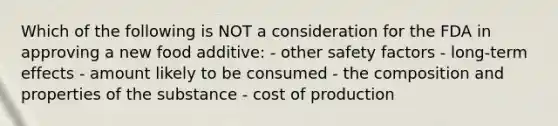 Which of the following is NOT a consideration for the FDA in approving a new food additive: - other safety factors - long-term effects - amount likely to be consumed - the composition and properties of the substance - cost of production